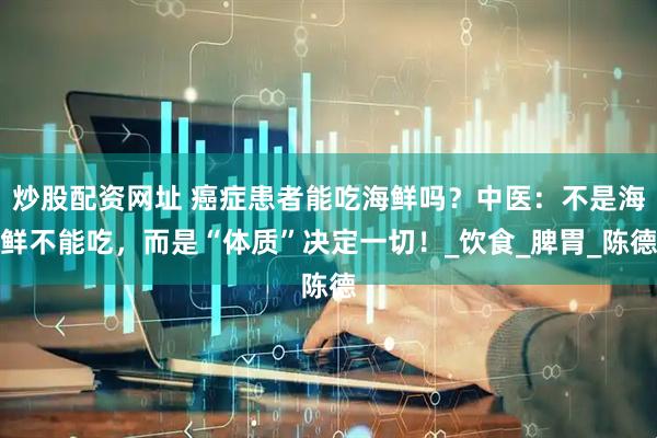 炒股配资网址 癌症患者能吃海鲜吗？中医：不是海鲜不能吃，而是“体质”决定一切！_饮食_脾胃_陈德