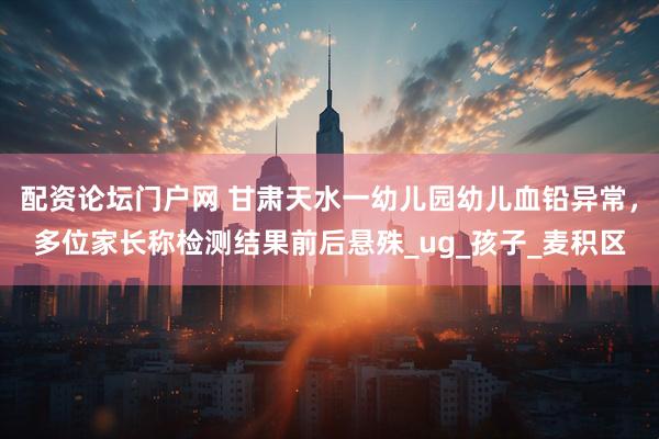 配资论坛门户网 甘肃天水一幼儿园幼儿血铅异常，多位家长称检测结果前后悬殊_ug_孩子_麦积区