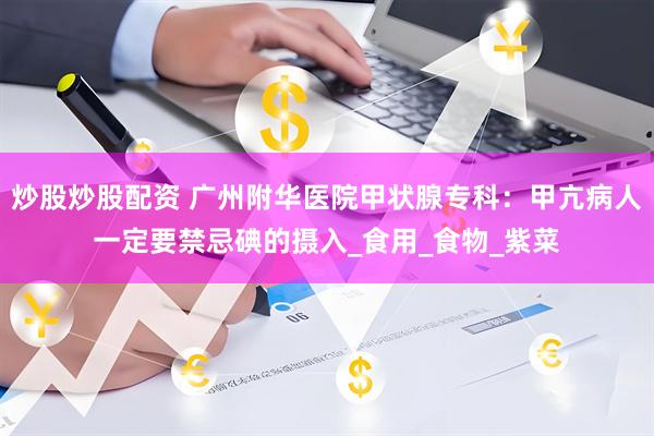 炒股炒股配资 广州附华医院甲状腺专科：甲亢病人一定要禁忌碘的摄入_食用_食物_紫菜