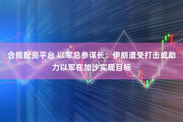 合规配资平台 以军总参谋长：伊朗遭受打击或助力以军在加沙实现目标