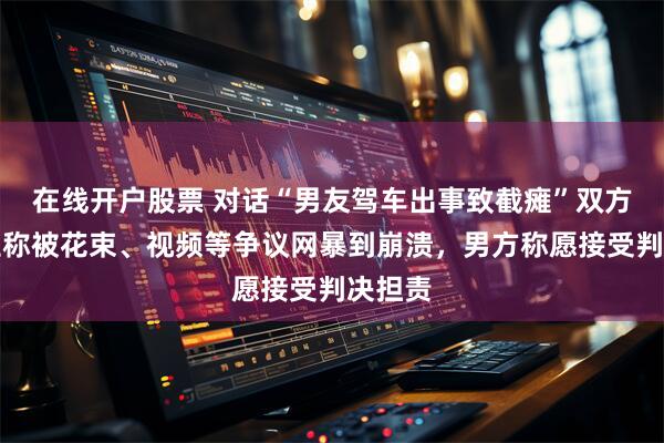在线开户股票 对话“男友驾车出事致截瘫”双方：女生称被花束、视频等争议网暴到崩溃，男方称愿接受判决担责