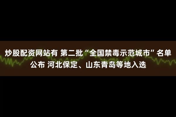 炒股配资网站有 第二批“全国禁毒示范城市”名单公布 河北保定、山东青岛等地入选