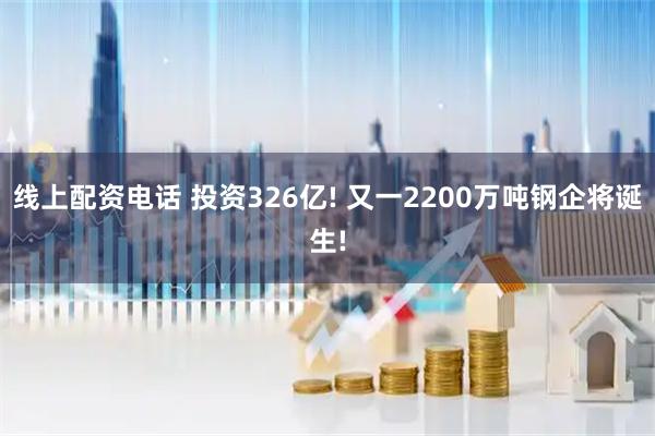 线上配资电话 投资326亿! 又一2200万吨钢企将诞生!