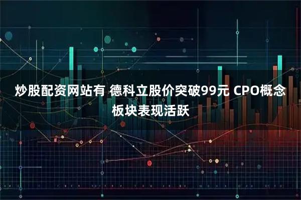 炒股配资网站有 德科立股价突破99元 CPO概念板块表现活跃