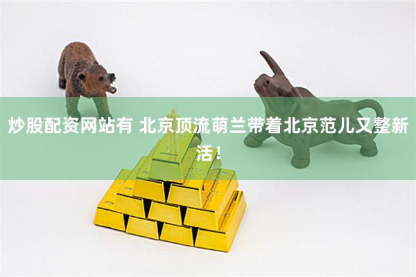 炒股配资网站有 北京顶流萌兰带着北京范儿又整新活！