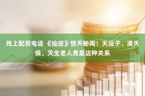线上配资电话 《仙逆》惊天秘闻！天运子、凌天侯、灭生老人竟是这种关系