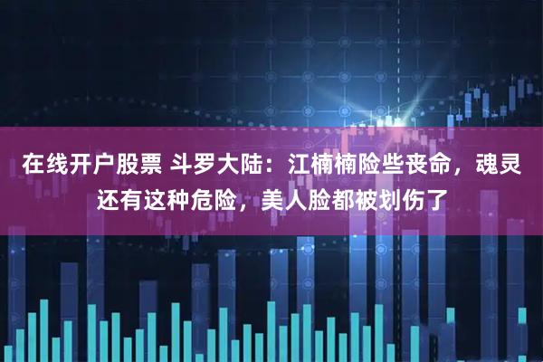 在线开户股票 斗罗大陆：江楠楠险些丧命，魂灵还有这种危险，美人脸都被划伤了
