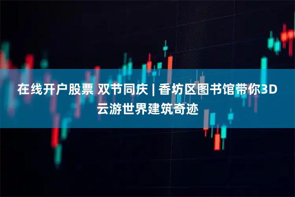 在线开户股票 双节同庆 | 香坊区图书馆带你3D云游世界建筑奇迹