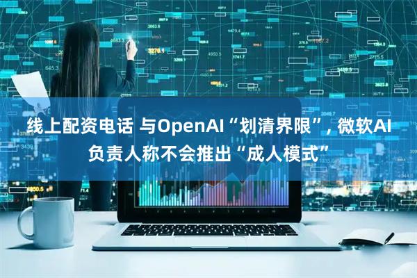线上配资电话 与OpenAI“划清界限”, 微软AI负责人称不会推出“成人模式”