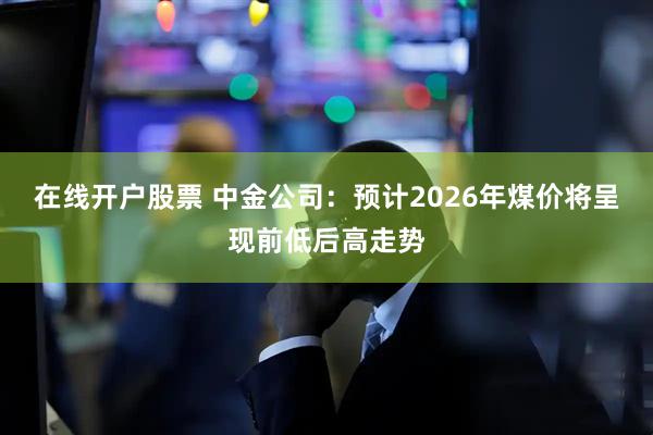 在线开户股票 中金公司：预计2026年煤价将呈现前低后高走势